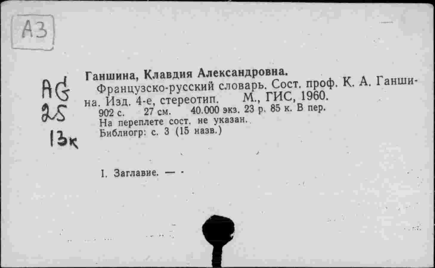 ﻿№>
Ганшина, Клавдия Александровна.	Глнши-
Французско-русский словарь. Çoct. проф. К. .
на Изд 4-е, стереотип. М., ГИС, 1960.
902 с. 27 см. 40.000 экз. 23 р. 85 к. В пер.
ІЬЧ
На переплете сост. не указан.
Библиогр: с. 3 (15 назв.)
I. Заглавие. — ■